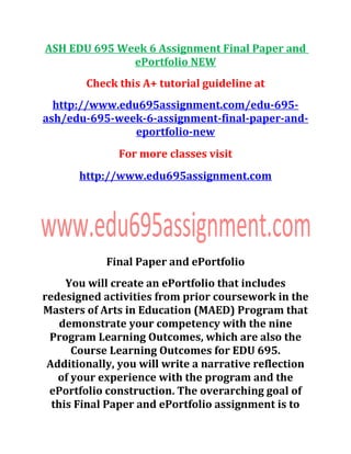 ASH EDU 695 Week 6 Assignment Final Paper and
ePortfolio NEW
Check this A+ tutorial guideline at
http://www.edu695assignment.com/edu-695-
ash/edu-695-week-6-assignment-final-paper-and-
eportfolio-new
For more classes visit
http://www.edu695assignment.com
Final Paper and ePortfolio
You will create an ePortfolio that includes
redesigned activities from prior coursework in the
Masters of Arts in Education (MAED) Program that
demonstrate your competency with the nine
Program Learning Outcomes, which are also the
Course Learning Outcomes for EDU 695.
Additionally, you will write a narrative reflection
of your experience with the program and the
ePortfolio construction. The overarching goal of
this Final Paper and ePortfolio assignment is to
 