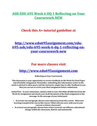 ASH EDU 695 Week 6 DQ 1 Reflecting on Your
Coursework NEW
Check this A+ tutorial guideline at
http://www.edu695assignment.com/edu-
695-ash/edu-695-week-6-dq-1-reflecting-on-
your-coursework-new
For more classes visit
http://www.edu695assignment.com
Reflecting on Your Coursework
This discussion is your opportunity to receive feedback on the Week Six Final Paper
and ePortfolio Assignment. Remember, submitting this information earlier in the
week is advised to allow peers and the instructor ample time to offer feedback to you
that you can use to revise your final assignment before submission.
Initial Post – In your initial post, submit a link to your ePortfolio (Pathbrite) from the
Week Six Assignment and attach your draft document of the final assignment to the
message. In the message of your initial post:
• In at least one paragraph, discuss your takeaways from this course. What new
learning transpired for you in this course? What will you carry with you to your
current or future classroom?
• In at least one paragraph, discuss how action research can influence educational
change within the classroom, district, and nationwide.
 