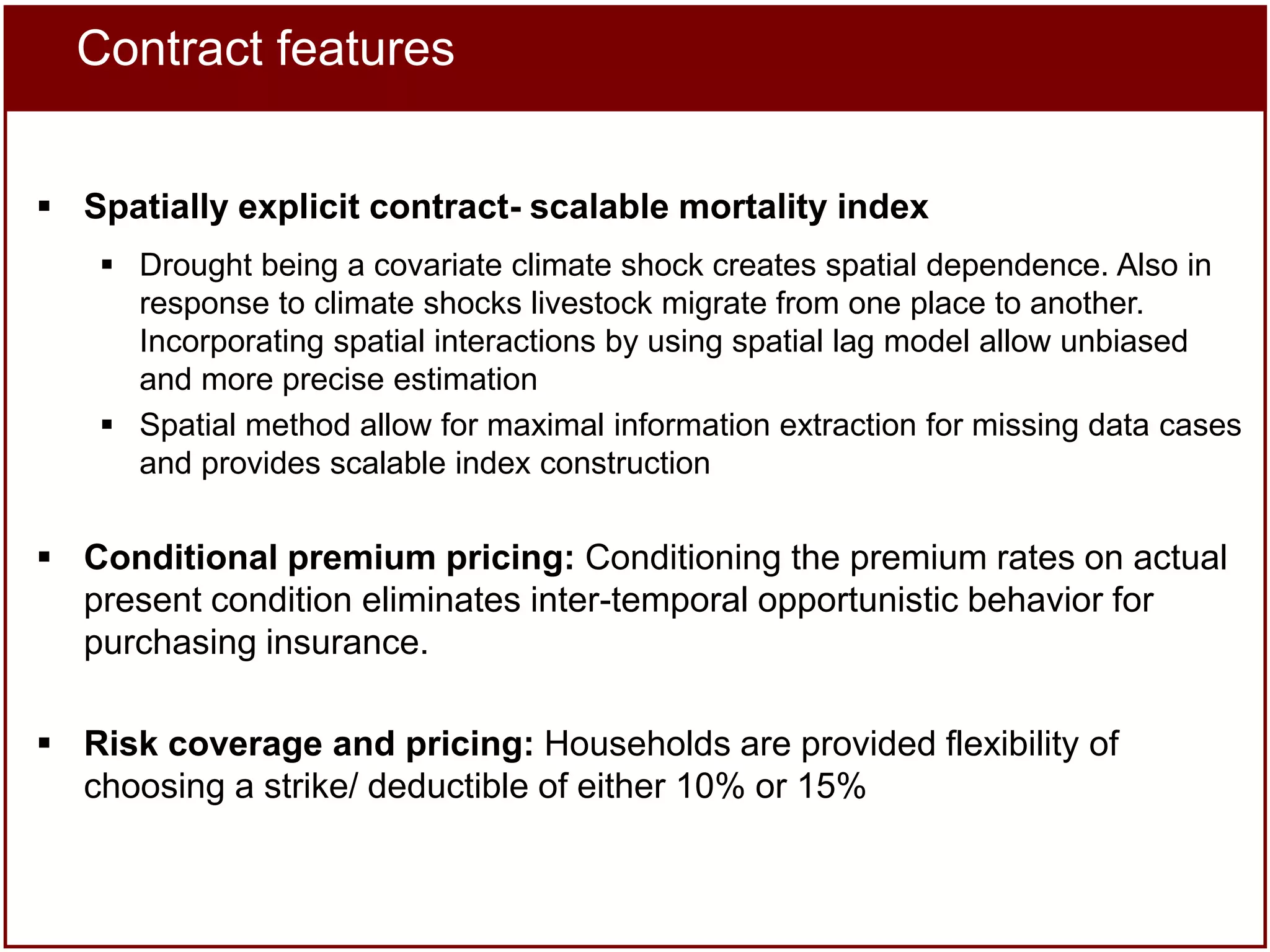 Contract features
 Spatially explicit contract- scalable mortality index
 Drought being a covariate climate shock creates spatial dependence. Also in
response to climate shocks livestock migrate from one place to another.
Incorporating spatial interactions by using spatial lag model allow unbiased
and more precise estimation
 Spatial method allow for maximal information extraction for missing data cases
and provides scalable index construction

 Conditional premium pricing: Conditioning the premium rates on actual
present condition eliminates inter-temporal opportunistic behavior for
purchasing insurance.
 Risk coverage and pricing: Households are provided flexibility of
choosing a strike/ deductible of either 10% or 15%

 