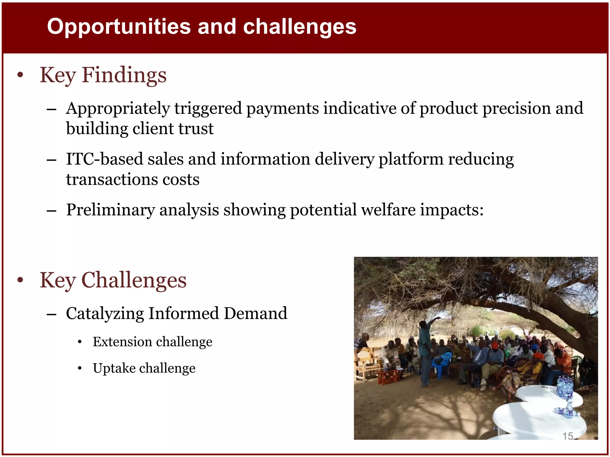 Opportunities and challenges

• Key Findings
– Appropriately triggered payments indicative of product precision and
building client trust

– ITC-based sales and information delivery platform reducing
transactions costs
– Preliminary analysis showing potential welfare impacts:

• Key Challenges
– Catalyzing Informed Demand
• Extension challenge
• Uptake challenge

15

 