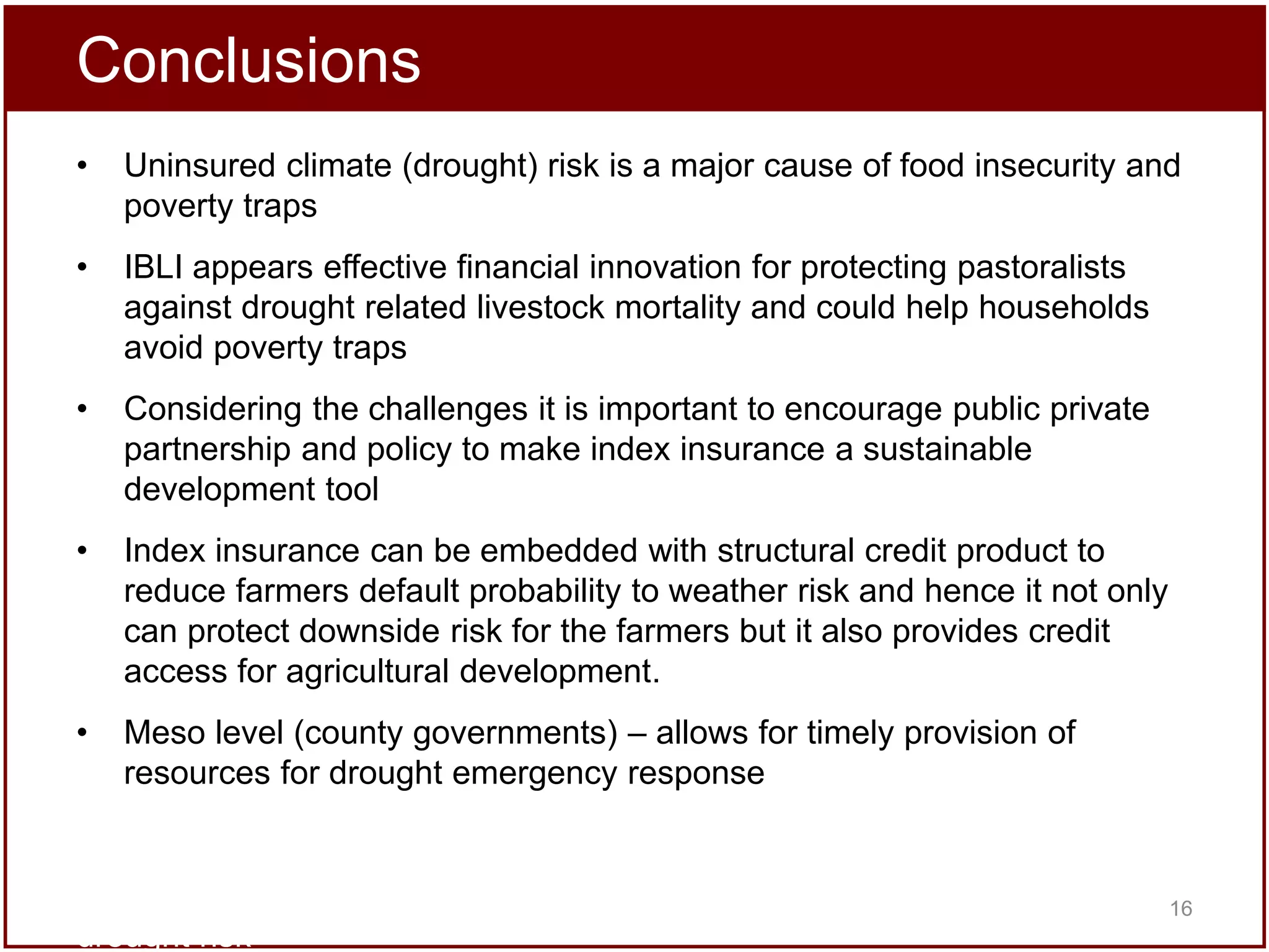 Conclusions
•

Uninsured climate (drought) risk is a major cause of food insecurity and
poverty traps

•

IBLI appears effective financial innovation for protecting pastoralists
against drought related livestock mortality and could help households
avoid poverty traps

•

Considering the challenges it is important to encourage public private
partnership and policy to make index insurance a sustainable
development tool

•

Index insurance can be embedded with structural credit product to
reduce farmers default probability to weather risk and hence it not only
can protect downside risk for the farmers but it also provides credit
access for agricultural development.

•

Meso level (county governments) – allows for timely provision of
resources for drought emergency response

a promising option for addressing poverty traps that arise from catastrophic
16
drought risk

 