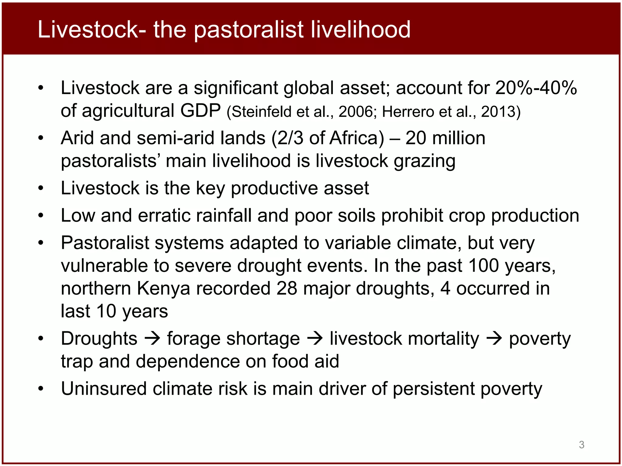 Livestock- the pastoralist livelihood
• Livestock are a significant global asset; account for 20%-40%
of agricultural GDP (Steinfeld et al., 2006; Herrero et al., 2013)
• Arid and semi-arid lands (2/3 of Africa) – 20 million
pastoralists’ main livelihood is livestock grazing
• Livestock is the key productive asset
• Low and erratic rainfall and poor soils prohibit crop production
• Pastoralist systems adapted to variable climate, but very
vulnerable to severe drought events. In the past 100 years,
northern Kenya recorded 28 major droughts, 4 occurred in
last 10 years
• Droughts  forage shortage  livestock mortality  poverty
trap and dependence on food aid
• Uninsured climate risk is main driver of persistent poverty
3

 