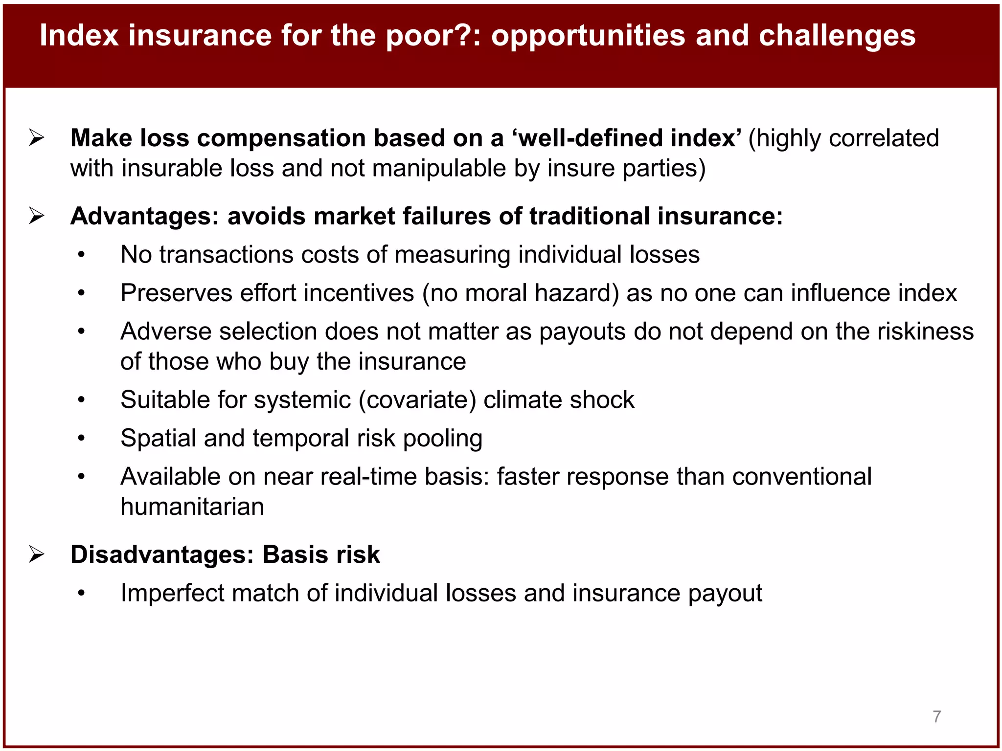 Index insurance for the poor?: opportunities and challenges
 Make loss compensation based on a ‘well-defined index’ (highly correlated
with insurable loss and not manipulable by insure parties)
 Advantages: avoids market failures of traditional insurance:
•

No transactions costs of measuring individual losses

•

Preserves effort incentives (no moral hazard) as no one can influence index

•

Adverse selection does not matter as payouts do not depend on the riskiness
of those who buy the insurance

•

Suitable for systemic (covariate) climate shock

•

Spatial and temporal risk pooling

•

Available on near real-time basis: faster response than conventional
humanitarian

 Disadvantages: Basis risk
•

Imperfect match of individual losses and insurance payout

7

 