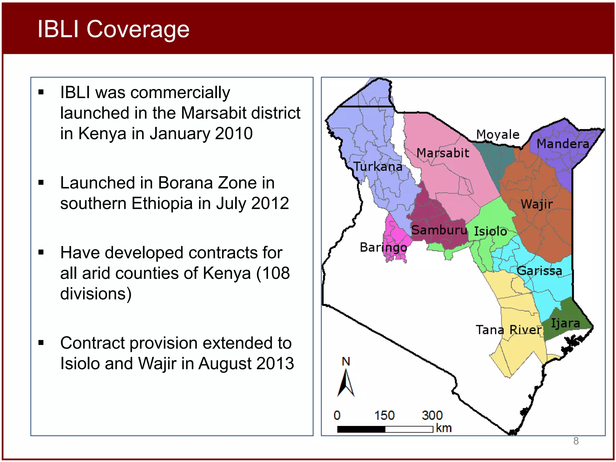 IBLI Coverage
 IBLI was commercially
launched in the Marsabit district
in Kenya in January 2010
 Launched in Borana Zone in
southern Ethiopia in July 2012
 Have developed contracts for
all arid counties of Kenya (108
divisions)
 Contract provision extended to
Isiolo and Wajir in August 2013

8

 