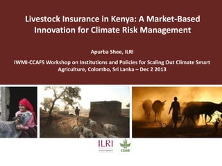 Livestock Insurance in Kenya: A Market-Based
Innovation for Climate Risk Management
Apurba Shee, ILRI
IWMI-CCAFS Workshop on Institutions and Policies for Scaling Out Climate Smart
Agriculture, Colombo, Sri Lanka – Dec 2 2013

 