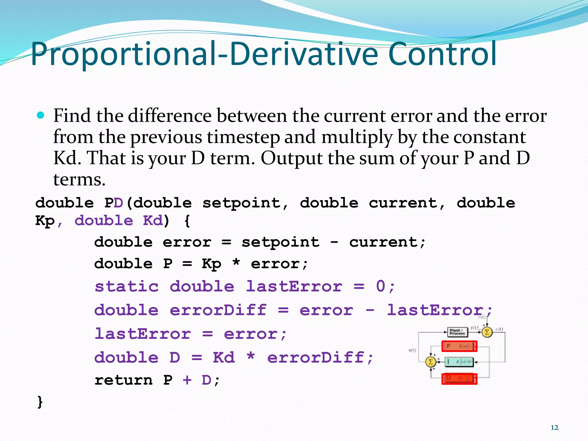 Proportional-Derivative Control
 Find the difference between the current error and the error
from the previous timestep and multiply by the constant
Kd. That is your D term. Output the sum of your P and D
terms.
double PD(double setpoint, double current, double
Kp, double Kd) {
double error = setpoint - current;
double P = Kp * error;
static double lastError = 0;
double errorDiff = error - lastError;
lastError = error;
double D = Kd * errorDiff;
return P + D;
}
12
 