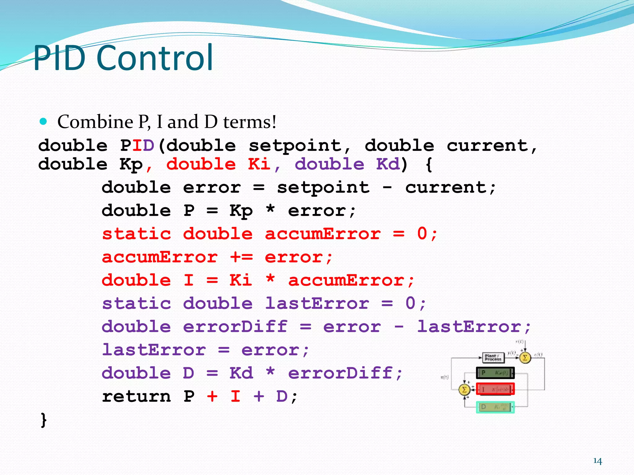 PID Control
 Combine P, I and D terms!
double PID(double setpoint, double current,
double Kp, double Ki, double Kd) {
double error = setpoint - current;
double P = Kp * error;
static double accumError = 0;
accumError += error;
double I = Ki * accumError;
static double lastError = 0;
double errorDiff = error - lastError;
lastError = error;
double D = Kd * errorDiff;
return P + I + D;
}
14
 