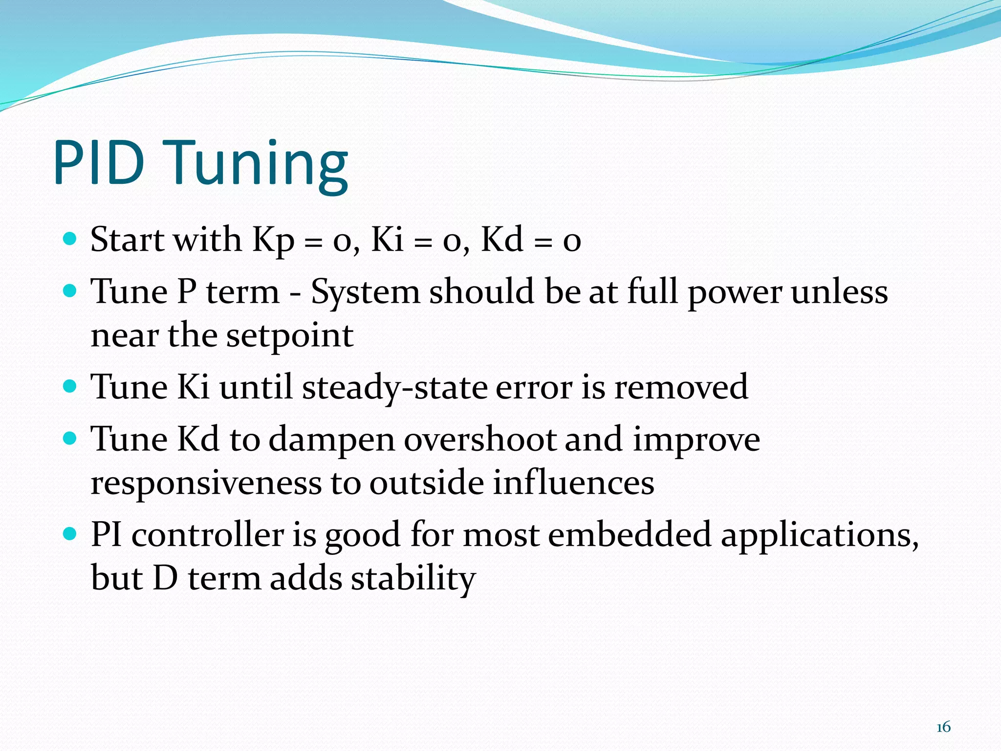 PID Tuning
 Start with Kp = 0, Ki = 0, Kd = 0
 Tune P term - System should be at full power unless
near the setpoint
 Tune Ki until steady-state error is removed
 Tune Kd to dampen overshoot and improve
responsiveness to outside influences
 PI controller is good for most embedded applications,
but D term adds stability
16
 
