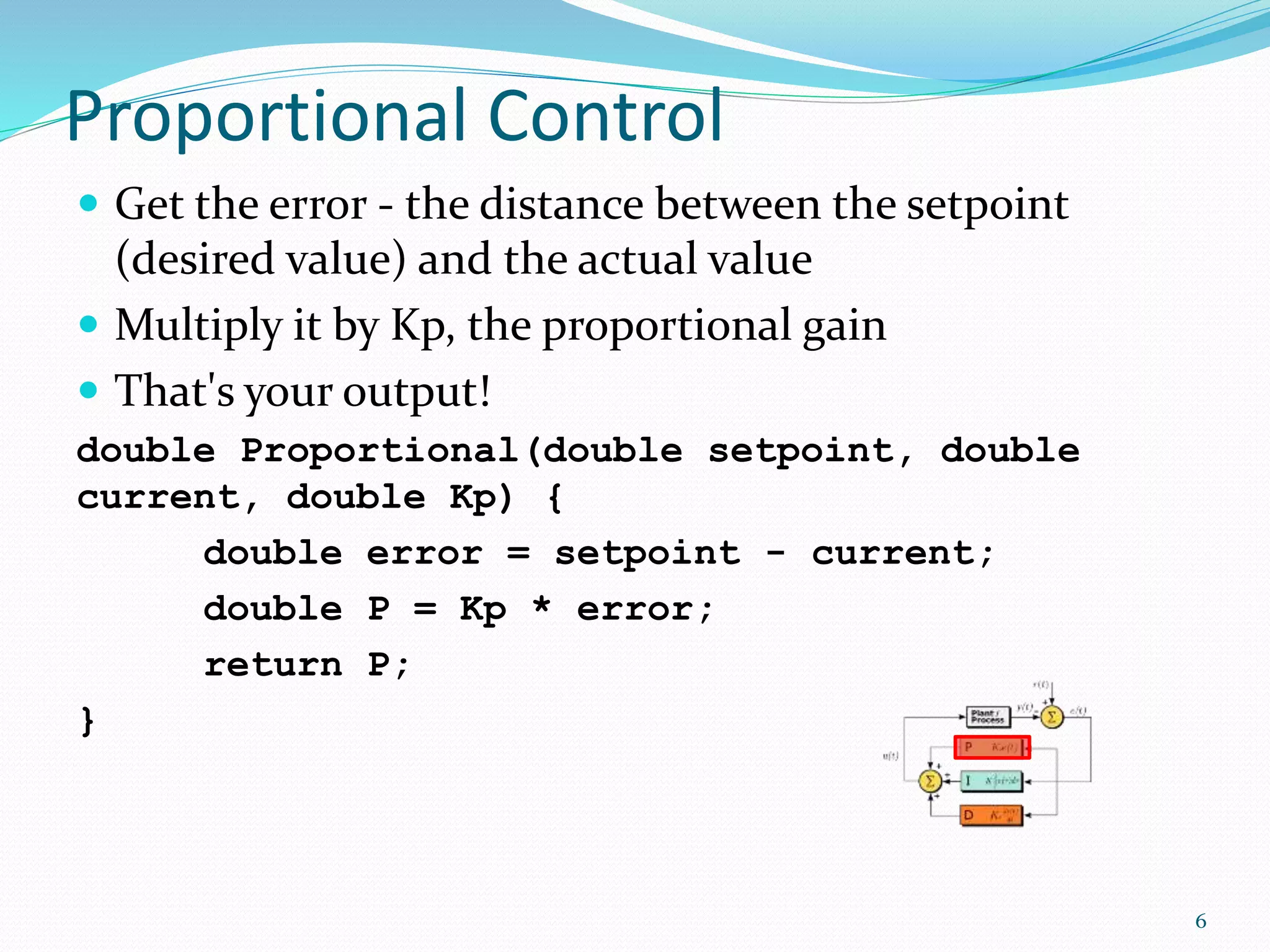 Proportional Control
 Get the error - the distance between the setpoint
(desired value) and the actual value
 Multiply it by Kp, the proportional gain
 That's your output!
double Proportional(double setpoint, double
current, double Kp) {
double error = setpoint - current;
double P = Kp * error;
return P;
}
6
 