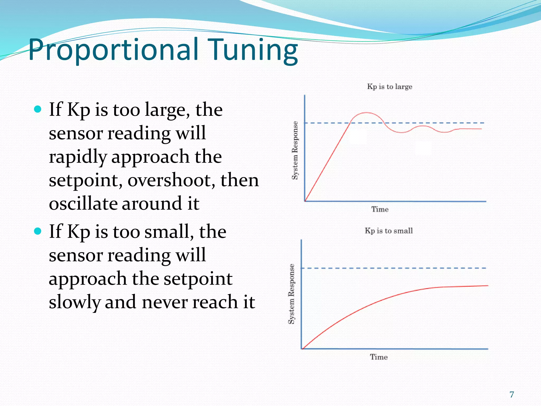 Proportional Tuning
 If Kp is too large, the
sensor reading will
rapidly approach the
setpoint, overshoot, then
oscillate around it
 If Kp is too small, the
sensor reading will
approach the setpoint
slowly and never reach it
7
 