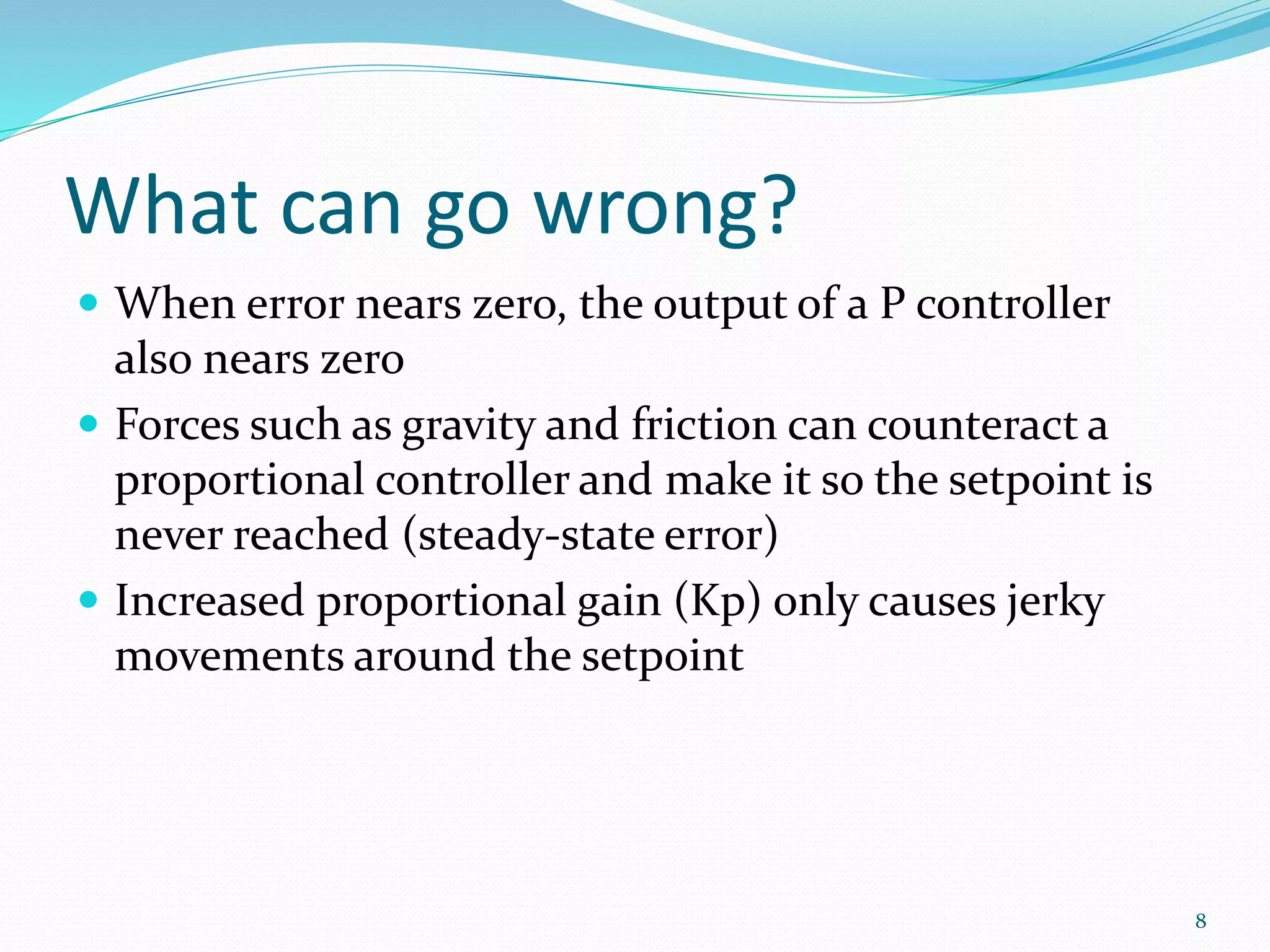 What can go wrong?
 When error nears zero, the output of a P controller
also nears zero
 Forces such as gravity and friction can counteract a
proportional controller and make it so the setpoint is
never reached (steady-state error)
 Increased proportional gain (Kp) only causes jerky
movements around the setpoint
8
 