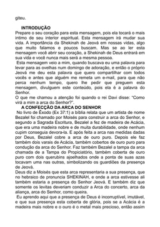 giteu.
INTRODUÇÃO
Prepare o seu coração para esta mensagem, pois ela tocará o mais
intimo de seu interior espiritual. Esta mensagem irá mudar sua
vida. A importância da Shekinah de Jeová em nossas vidas, algo
que muito falamos e poucos buscam. Mas se ao ler esta
mensagem você abrir seu coração, a Shekinah de Deus entrará em
sua vida e você nunca mais será a mesma pessoa.
Esta mensagem veio a mim, quando buscava eu uma palavra para
levar para as ovelhas num domingo de adoração, e então o próprio
Jeová me deu esta palavra que quero compartilhar com todos
vocês e antes que alguém me remeta um e-mail, para que não
perca nenhum tempo, quero lhe pedir que preguem esta
mensagem, divulguem este conteúdo, pois ela é a palavra do
Senhor.
O que me chamou a atenção foi quando o rei Davi disse: “Como
virá a mim a arca do Senhor?”.
A CONFECÇÃO DA ARCA DO SENHOR
No livro de Êxodo (Ex 37:1) a bíblia relata que um artista de nome
Bezalel foi chamado por Moisés para construir a arca do Senhor, e
segundo a Sagrada Escritura, Bezalel a fez de madeira de Acácia,
que era uma madeira nobre e de muita durabilidade, onde nenhum
cupim conseguia devora-la. E após feita a arca nas medidas dadas
por Deus, Bezalel cobre a arca de ouro puro. Depois ele faz
também dois varais de Acácia, também cobertos de ouro puro para
condução da arca do Senhor. Faz também Bezalel a tampa da arca
chamada de a Tampa do Propiciatório, também coberta de ouro
puro com dois querubins ajoelhados onde a ponta de suas azas
tocavam uma nas outras, simbolizando os guardiões da presença
de Jeová.
Deus diz a Moisés que esta arca representaria a sua presença, que
no hebraico de pronuncia SHEKINAH, e onde a arca estivesse ali
também estaria a presença do Senhor Jeová. E também diz que
somente os levitas deveriam conduzir a Arca do concerto, arca da
aliança, arca do Senhor, como queira.
Eu aprendo aqui que a presença de Deus é incorruptível, imutável,
e que sua presença esta coberta de glória, pois se a Acácia é a
madeira mais nobre e o ouro é o metal mais precioso, então assim
 