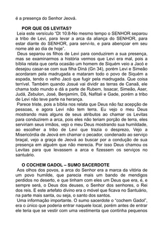 é a presença do Senhor Jeová.
POR QUE OS LEVITAS?
Leia este versículo “Dt 10:8-No mesmo tempo o SENHOR separou
a tribo de Levi, para levar a arca da aliança do SENHOR, para
estar diante do SENHOR, para servi-lo, e para abençoar em seu
nome até ao dia de hoje”.
Deus separou os filhos de Levi para conduzirem a sua presença,
mas se examinarmos a história vermos que Levi era mal, pois a
bíblia relata que certa ocasião um homem de Siquém veio a Jacó e
desejou casar-se com sua filha Diná (Gn 34), porém Levi e Simeão
acordaram pela madrugada e mataram todo o povo de Siquém a
espada, tendo o velho Jacó que fugir pela madrugada. Que coisa
terrível. Também quando Josué vai dividir as terras de Canaã, ele
chama todo mundo e dá a parte de Rubem, Issacar, Simeão, Aser,
Judá, Zebulon, José, Benjamim, Dã, Nafitali e Gade, porém a tribo
de Levi não teve parte na herança.
Parece triste, pois a bíblia nos relata que Deus não faz acepção de
pessoas, e agora Levi não tem terra. Eu vejo o meu Deus
mostrando mais alguns de seus atributos ao chamar os Levitas
para conduzirem a arca, pois eles não teriam porção de terra, eles
serviriam seus irmãos, vejo o meu Deus mostrando sua humildade,
ao escolher a tribo de Levi que trazia o desprezo, Vejo a
Misericórdia de Jeová em chamar o pecador, condenado ao serviço
braçal, vejo a graça de Jeová ao buscar por a condução de sua
presença em alguém que não merecia. Por isso Deus chamou os
Levitas para que levassem a arca e fizessem os serviços no
santuário.
O COCHEM GADOL – SUMO SACERDOTE
Aos olhos dos povos, a arca do Senhor era a marca da vitória de
um povo humilde, que parecia mais um bando de mendigos
perdidos no deserto, e que tinham com eles um Deus que era, é, e
sempre será, o Deus dos deuses, o Senhor dos senhores, o Rei
dos reis. E este artefato divino era o móvel que ficava no Santuário,
na parte mais santa, ou seja, o santo dos santos.
Uma informação importante. O sumo sacerdote o “cochem Gadol”,
era o único que poderia entrar naquele local, porém antes de entrar
ele teria que se vestir com uma vestimenta que continha pequenos
 