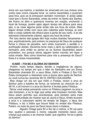 sinos em sua bainha, e também ter amarrado em sua cintura uma
corda caso morra naquele local, os outros sacerdotes o puxariam
para fora, pois se lá entrassem também morreriam. E ainda saiba
você que o Sumo Sacerdote, antes de entrar no Santo dos Santos,
ele ficava no átrio e queimava incenso em oração, enchendo o
local de fumaça, porém após algum tempo ele olhava para seus
pés, e se visse alguma parte ainda não era hora de entrar. Mais
algum tempo então com seus pés cobertos pela fumaça, já com
todo o corpo coberto ele olhava para a ponta de seu nariz, e se ele
estivesse inteiramente coberto, agora era hora de entrar.
Por isso dentro das igrejas têm hoje muitos doentes fisicamente e
pior, espiritualmente, pois entram na presença de Deus de qualquer
forma e cheios de pecados, sem antes buscarem o perdão e a
purificação destes. Devemos levar mais a sério as celebrações no
santuário, pois então eu penso se os Sumos Sacerdotes assim
procediam, era porque talvez alguém tenha morrido em fazer a
coisa errada. Mas como traremos para nós a presença de Deus?
Essa é a nossa necessidade.
ICABÔ – FOI-SE A GLÓRIA DO SENHOR
Porém, muito tempo depois, devido a negligência de alguns,
chegamos no tempo em que o líder do Santuário era um Sumo
Sacerdote chamado Eli, e seus filhos, Hofni e Finéias (I Sm-1:9).
Estes começaram a relaxarem com a divina obra santa do Senhor,
ou você nunca leu Jeremias 48:10, ENTÃO LEIA AGORA.
Mas chega um dia em que Hofni e Finéias, levam a arca do
Senhor para a batalha de forma, se incluindo ao versículo de Jr-
48:10, e ali morrem e a arca do Senhor é levada pelos Filisteus.
Talvez você esteja pensando como os Filisteus pegaram na arca e
não morreram, e eu te digo que antes eles tivessem morrido. Mas
Deus assim permitiu que acontecesse, pois também seria mais
uma oportunidade de mostrar que só Jeová é Deus. Então levaram
a arca e a colocaram dentro do templo de Dagon, o deus dos
Filisteus, e diz a bíblia que houve festa no arraial dos Filisteus.
Porém, no meio do povo de Deus havia choro e tristeza.
Alguém Chega para Eli e lhe dá a notícia, e Eli cai para
traz, quebra o pescoço e morre, naquele momento nasce uma
criança que passou a se chamar Icabô, que significa “foi-se a glória
do Senhor”.
 
