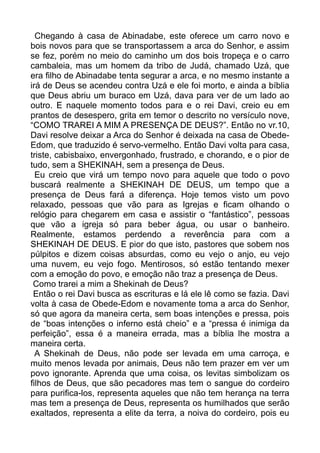 Chegando à casa de Abinadabe, este oferece um carro novo e
bois novos para que se transportassem a arca do Senhor, e assim
se fez, porém no meio do caminho um dos bois tropeça e o carro
cambaleia, mas um homem da tribo de Judá, chamado Uzá, que
era filho de Abinadabe tenta segurar a arca, e no mesmo instante a
irá de Deus se acendeu contra Uzá e ele foi morto, e ainda a bíblia
que Deus abriu um buraco em Uzá, dava para ver de um lado ao
outro. E naquele momento todos para e o rei Davi, creio eu em
prantos de desespero, grita em temor o descrito no versículo nove,
“COMO TRAREI A MIM A PRESENÇA DE DEUS?”. Então no vr.10,
Davi resolve deixar a Arca do Senhor é deixada na casa de Obede-
Edom, que traduzido é servo-vermelho. Então Davi volta para casa,
triste, cabisbaixo, envergonhado, frustrado, e chorando, e o pior de
tudo, sem a SHEKINAH, sem a presença de Deus.
Eu creio que virá um tempo novo para aquele que todo o povo
buscará realmente a SHEKINAH DE DEUS, um tempo que a
presença de Deus fará a diferença. Hoje temos visto um povo
relaxado, pessoas que vão para as Igrejas e ficam olhando o
relógio para chegarem em casa e assistir o “fantástico”, pessoas
que vão a igreja só para beber água, ou usar o banheiro.
Realmente, estamos perdendo a reverência para com a
SHEKINAH DE DEUS. E pior do que isto, pastores que sobem nos
púlpitos e dizem coisas absurdas, como eu vejo o anjo, eu vejo
uma nuvem, eu vejo fogo. Mentirosos, só estão tentando mexer
com a emoção do povo, e emoção não traz a presença de Deus.
Como trarei a mim a Shekinah de Deus?
Então o rei Davi busca as escrituras e lá ele lê como se fazia. Davi
volta à casa de Obede-Edom e novamente toma a arca do Senhor,
só que agora da maneira certa, sem boas intenções e pressa, pois
de “boas intenções o inferno está cheio” e a “pressa é inimiga da
perfeição”, essa é a maneira errada, mas a bíblia lhe mostra a
maneira certa.
A Shekinah de Deus, não pode ser levada em uma carroça, e
muito menos levada por animais, Deus não tem prazer em ver um
povo ignorante. Aprenda que uma coisa, os levitas simbolizam os
filhos de Deus, que são pecadores mas tem o sangue do cordeiro
para purifica-los, representa aqueles que não tem herança na terra
mas tem a presença de Deus, representa os humilhados que serão
exaltados, representa a elite da terra, a noiva do cordeiro, pois eu
 