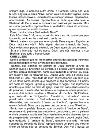 sempre digo, e aprenda outra coisa, o Cordeiro Santo não vem
buscar a Igreja, e sim a Noiva, senão veja: Eram dez virgens, cinco
loucas, irresponsáveis, imprudentes e cinco prudentes, preparadas,
apaixonadas. As loucas representam a parte que não leva a
Shekinah de Deus, mas a esperam ser trazidas por animais. Mas
as cinco prudentes representam a verdadeira noiva do cordeiro,
que o espera com azeite reserva.
Como trarei a mim a Shekinah de Deus?
Leia I Coríntios 3:16, talvez você não leia e eu não quero que seja
ignorante, então eu lhe mostrarei o contexto.
“16-Não sabeis vós que sois o templo de Deus e que o Espírito de
Deus habita em vós? 17-Se alguém destruir o templo de Deus,
Deus o destruirá; porque o templo de Deus, que sois vós, é santo.”
Esta é a intenção real de nosso Deus, que nós levemos a sua
Shekinah para toda a humanidade.
CONCLUSÃO
Note o contexto que irei lhe mostrar através das pessoas inseridas
nesta mensagem e veja a verdade das escrituras.
Bezalel, que significa “na sombra de Deus” constrói a Arca do
Senhor, que é a Shekinah do Senhor, e o próprio Jeová escolhe os
Levitas, para a conduzirem, nome que traduzido é “unido”, ou seja,
um só povo que irá morar no céu. Depois vem Hofini e Finéias, que
traduzido é Hofini, “cavidade da mão” representando um povo que
só vê Deus como aquele que prospera e são corruptos, e Finéias
um nome de origem Egípcia que significa “o negro”, que representa
aqueles que estão no meio da igreja, mas tem suas almas escuras
de pecados, e ainda não deixaram sua origem mundana para traz,
e estes dois irmãos perdem a Shekinah do Senhor. Os Filisteus,
que traduzido é “imigrantes, forasteiros, nômades” sendo
penalizados mandam a Shekinah embora que fica na casa de
Abinadabe, que traduzido é “meu pai é nobre”, representando a
misericórdia de Deus para aqueles que perderam a sua Shekinah.
Então vem o profeta Samuel, que traduzido é “ouvido de Deus”,
representando pastores que ainda tem compromisso com a palavra
e ainda ouvem a voz de um Deus verdadeiro, e não vivem na teoria
da prosperidade “universal”, e Samuel ouvindo a Jeová ungi a Davi,
que traduzido é “amado de Deus”, também chamado “homem
segundo ao coração de Deus” representando um povo que mesmo
cheio de falhas são os amados do Senhor. Davi vai à busca da
 