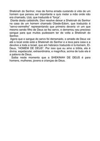 Shekinah do Senhor, mas de forma errada custando à vida de um
homem que pensou ser importante e quis meter a mão onde não
era chamado, Uzá, que traduzido é “força”.
Diante desta catástrofe, Davi resolve deixar a Shekinah do Senhor
na casa de um homem chamado Obede-Edom, que traduzido é
“servo-vermelho” representando que primeiro deveria vir um que
mesmo sendo filho de Deus se fez servo, e derramou seu precioso
sangue para que muitos pudessem ter de volta a Shekinah do
Senhor.
Agora que o sangue do servo foi derramado, o amado de Deus vai
até o local onde está a Shekinah do Senhor e a leva para casa e a
devolve a toda a Israel, que em hebraico traduzido é Is-homem, El-
Deus, “HOMEM DE DEUS”. Por isso que eu amo a bíblia, ela é
divina, espetacular, extraordinária, e magnífica, acima de tudo ela é
a palavra de Deus.
Saiba neste momento que a SHEKINAH DE DEUS é para
homens, mulheres, jovens e crianças de Deus.
 