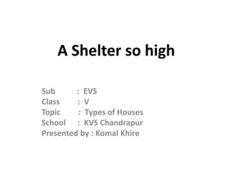 A Shelter so high
Sub : EVS
Class : V
Topic : Types of Houses
School : KVS Chandrapur
Presented by : Komal Khire
 