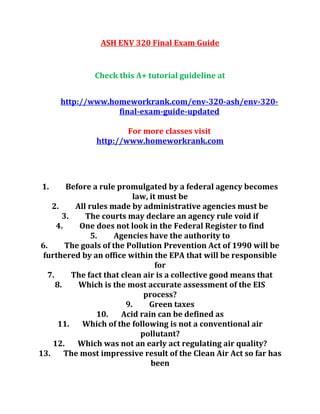 ASH ENV 320 Final Exam Guide
Check this A+ tutorial guideline at
http://www.homeworkrank.com/env-320-ash/env-320-
final-exam-guide-updated
For more classes visit
http://www.homeworkrank.com
1. Before a rule promulgated by a federal agency becomes
law, it must be
2. All rules made by administrative agencies must be
3. The courts may declare an agency rule void if
4. One does not look in the Federal Register to find
5. Agencies have the authority to
6. The goals of the Pollution Prevention Act of 1990 will be
furthered by an office within the EPA that will be responsible
for
7. The fact that clean air is a collective good means that
8. Which is the most accurate assessment of the EIS
process?
9. Green taxes
10. Acid rain can be defined as
11. Which of the following is not a conventional air
pollutant?
12. Which was not an early act regulating air quality?
13. The most impressive result of the Clean Air Act so far has
been
 