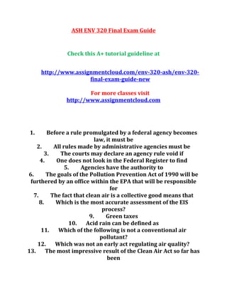ASH ENV 320 Final Exam Guide
Check this A+ tutorial guideline at
http://www.assignmentcloud.com/env-320-ash/env-320-
final-exam-guide-new
For more classes visit
http://www.assignmentcloud.com
1. Before a rule promulgated by a federal agency becomes
law, it must be
2. All rules made by administrative agencies must be
3. The courts may declare an agency rule void if
4. One does not look in the Federal Register to find
5. Agencies have the authority to
6. The goals of the Pollution Prevention Act of 1990 will be
furthered by an office within the EPA that will be responsible
for
7. The fact that clean air is a collective good means that
8. Which is the most accurate assessment of the EIS
process?
9. Green taxes
10. Acid rain can be defined as
11. Which of the following is not a conventional air
pollutant?
12. Which was not an early act regulating air quality?
13. The most impressive result of the Clean Air Act so far has
been
 