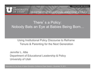 DEPARTMENT OF EDUCATIONAL LEADERSHIP & POLICY




                    There s a Policy:
        Nobody Bats an Eye at Babies Being Born…


                 Using Institutional Policy Discourse to Reframe
                  Tenure & Parenting for the Next Generation

      Jennifer L. Allie
      Department of Educational Leadership & Policy
      University of Utah

Association for the Study of Higher Education–Conference Paper Session – November 19, 2011
 