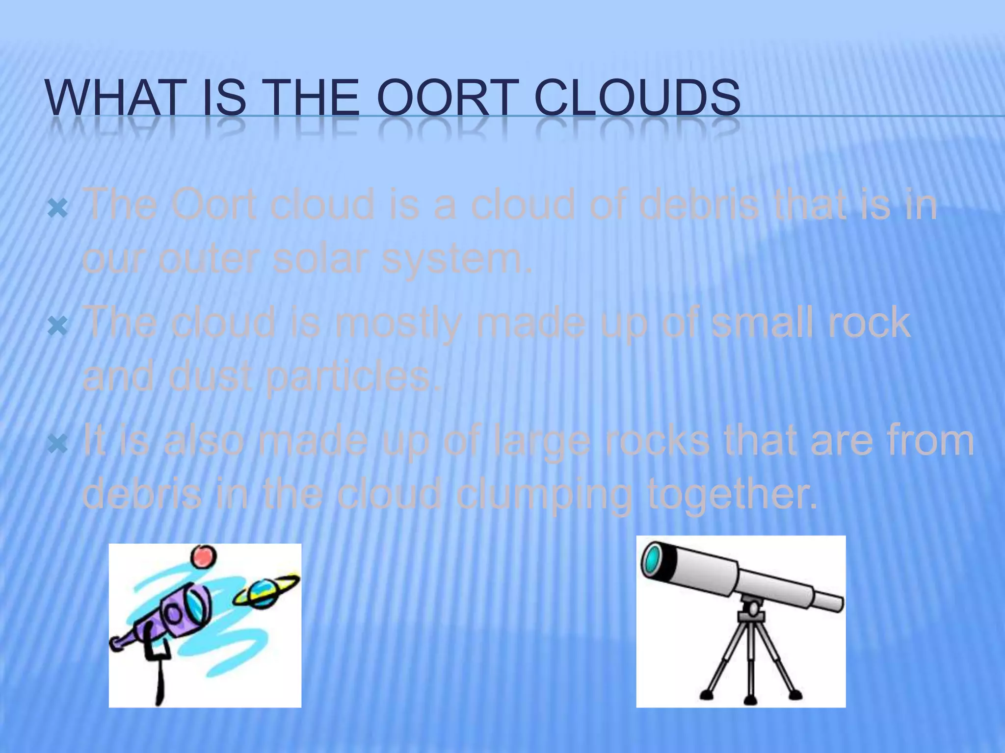 WHAT IS THE OORT CLOUDS
The Oort cloud is a cloud of debris that is in
our outer solar system.
The cloud is mostly made up of small rock
and dust particles.
It is also made up of large rocks that are from
debris in the cloud clumping together.