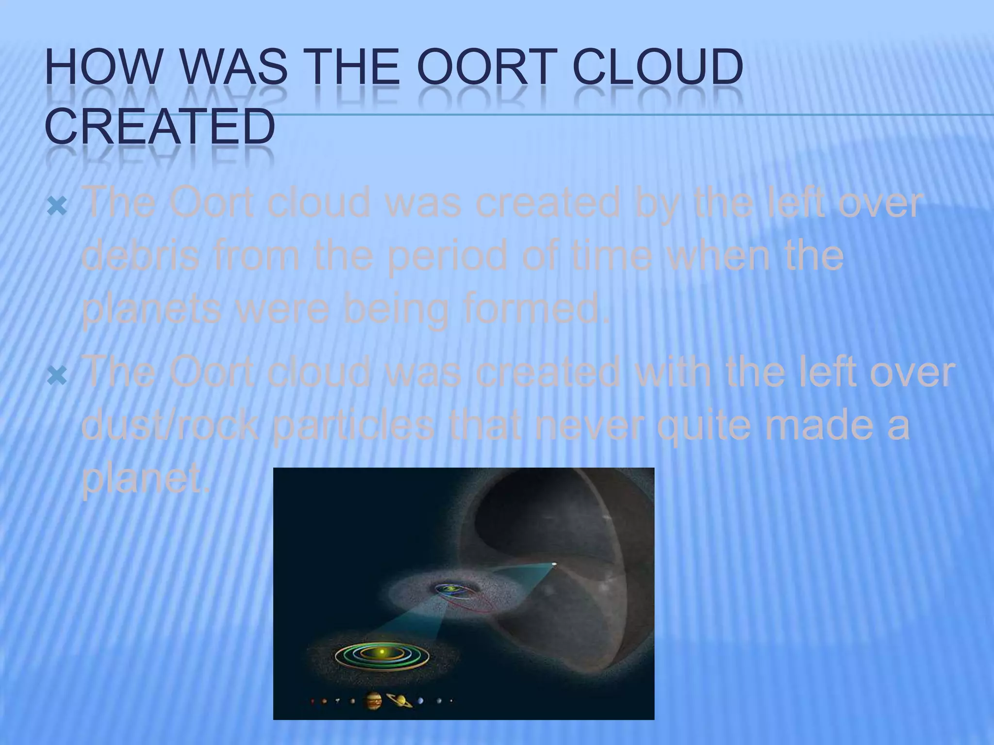 HOW WAS THE OORT CLOUD
CREATED
The Oort cloud was created by the left over
debris from the period of time when the
planets were being formed.
The Oort cloud was created with the left over
dust/rock particles that never quite made a
planet.