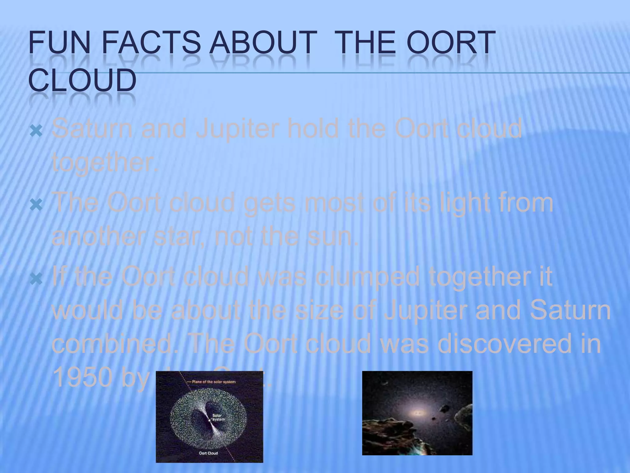 FUN FACTS ABOUT THE OORT
CLOUD
Saturn and Jupiter hold the Oort cloud
together.
The Oort cloud gets most of its light from
another star, not the sun.
If the Oort cloud was clumped together it
would be about the size of Jupiter and Saturn
combined. The Oort cloud was discovered in
1950 by Jan Oort.