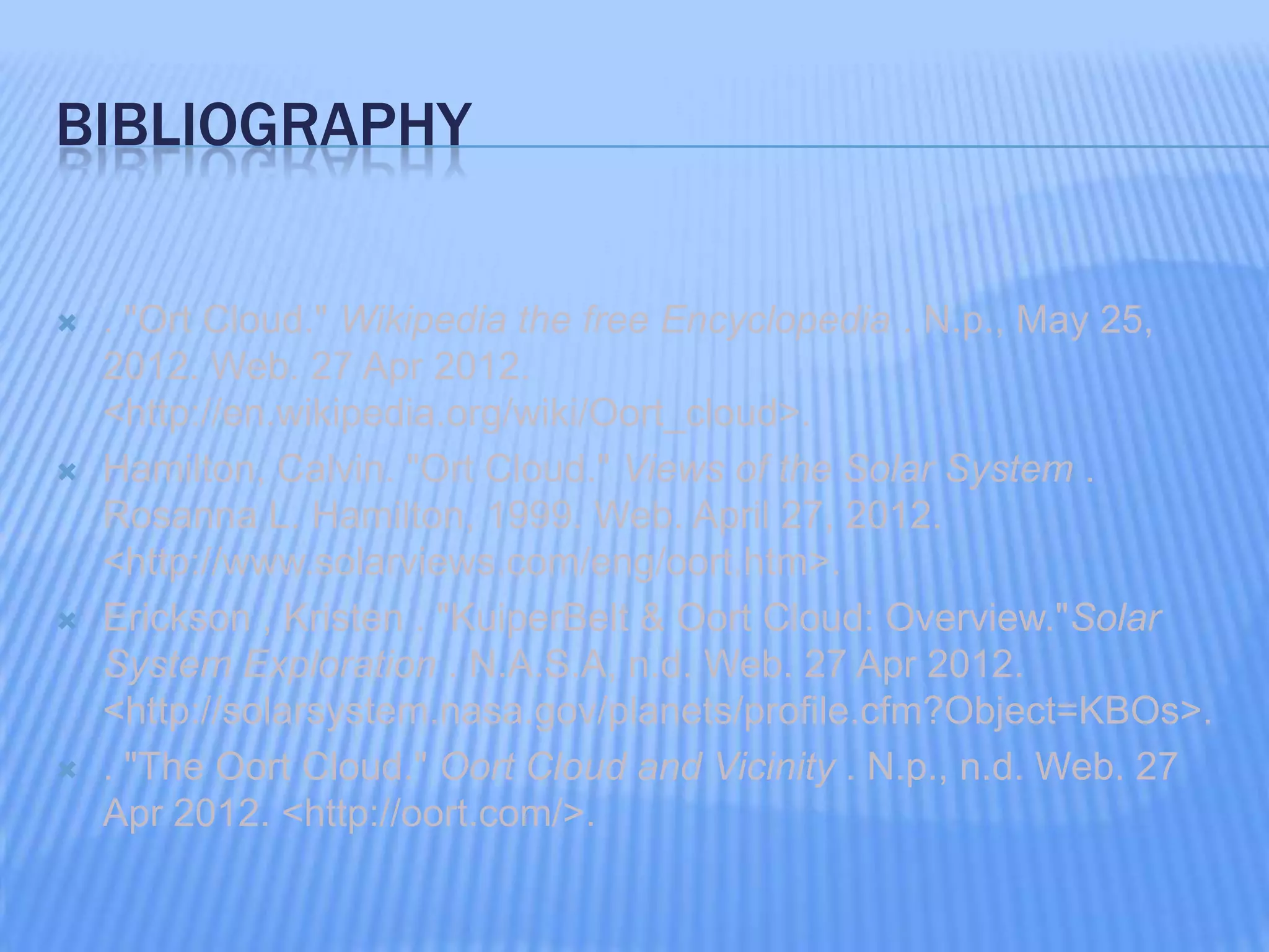 BIBLIOGRAPHY
. "Ort Cloud." Wikipedia the free Encyclopedia . N.p., May 25,
2012. Web. 27 Apr 2012.
<http://en.wikipedia.org/wiki/Oort_cloud>.
Hamilton, Calvin. "Ort Cloud." Views of the Solar System .
Rosanna L. Hamilton, 1999. Web. April 27, 2012.
<http://www.solarviews.com/eng/oort.htm>.
Erickson , Kristen . "KuiperBelt & Oort Cloud: Overview."Solar
System Exploration . N.A.S.A, n.d. Web. 27 Apr 2012.
<http://solarsystem.nasa.gov/planets/profile.cfm?Object=KBOs>.
. "The Oort Cloud." Oort Cloud and Vicinity . N.p., n.d. Web. 27
Apr 2012. <http://oort.com/>.