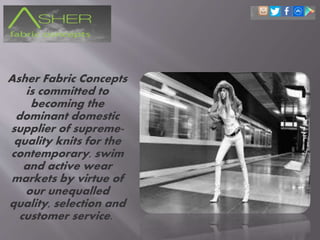 Asher Fabric Concepts
is committed to
becoming the
dominant domestic
supplier of supreme-
quality knits for the
contemporary, swim
and active wear
markets by virtue of
our unequalled
quality, selection and
customer service.
 