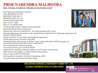 PROF.NARENDRA MALHOTRA
M.D., F.I.C.O.G., F.I.C.M.C.H, F.R.C.O.G.,F.I.C.S.,F.A.M.S.,F.I.A.P
• Prof. Dubrovnick International University
• VICE PRESIDENT W.A.P.M.
• PRESIDENT ISAR 2016-17
• PRESIDENT ISPAT 2017-19
• President FOGSI (2008-2009)
• Dean I.C.M.U. (2008)
• Senior V. P. of FOGSI (2003)
• Vice Dean Indian College of Medical Ultrasound (2006)
• Director Ian Donald School of Ultrasound
• National Tech. Advisor for FOGSI-G.O.I.—Mc Arthur Foundation EOC Course
• Practicing Obstetrician Gynecologist at Agra. Special Interest in High Risk Obs., Ultrasound, Laparoscopy and
Infertility, ART & Genetics
• Member and Fellow of many Indian and international organisations
• FOGSI Imaging Science Chairman (1996-2000)
• Awarded best paper and best poster at FOGSI : 5 times, Ethicon fellowship, AOFOG young gyn. award, Corion
award, Man of the year award, Best Citizens of India award
• Over 30 published and 100 presented papers
• Over 50 guest lectures given in India & Abroad
• Organised many workshops, training programmes, travel seminars and conferences
• Editor 8 books, many chapters, on editorial board of many journals
• Editor of series of STEP by STEP books
• Revising editor for Jeatcoate’s Textbook of Gynaecology (2007)
• Very active Sports man, Rotarian and Social worker
MALHOTRA NURSING & MATERNITY HOME PVT. LTD.
GLOBAL RAINBOW HEALTH CARE,AGRA84, M.G. Road, Agra-282 010
Phone : (O) 0562-2260275/2260276/2260277, (R) 0562-2260279, (M) 98370-33335; Fax : 0562-2265194
www.malhotrahospitals.com,www.rainbow
 