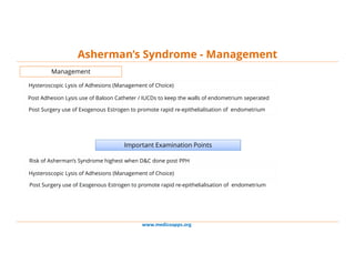 www.medicoapps.org
Asherman’s Syndrome - Management
Management
Hysteroscopic Lysis of Adhesions (Management of Choice)
Post Adhesion Lysis use of Baloon Catheter / IUCDs to keep the walls of endometrium seperated
Post Surgery use of Exogenous Estrogen to promote rapid re-epithelialisation of endometrium
Important Examination Points
Risk of Asherman’s Syndrome highest when D&C done post PPH
Hysteroscopic Lysis of Adhesions (Management of Choice)
Post Surgery use of Exogenous Estrogen to promote rapid re-epithelialisation of endometrium
 