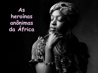 As
 heroínas
anônimas
da África
 