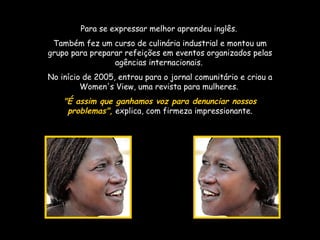 Para se expressar melhor aprendeu inglês.  Também fez um curso de culinária industrial e montou um grupo para preparar refeições em eventos organizados pelas agências internacionais.  No início de 2005, entrou para o jornal comunitário e criou a Women's View, uma revista para mulheres.  "É assim que ganhamos voz para denunciar nossos problemas",  explica, com firmeza impressionante. 