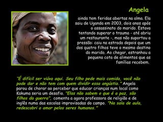 Angela   ainda tem feridas abertas na alma. Ela saiu de Uganda em 2003, dois anos após o assassinato do marido. Estava tentando superar o trauma - até abriu um restaurante -, mas não suportou a pressão: caiu na estrada depois que um dos quatro filhos teve o mesmo destino do marido. Ao chegar, estranhou a pequena cota de alimentos que as famílias recebem.  “ É difícil ser viúva aqui. Seu filho pede mais comida, você não pode dar e não tem com quem dividir essa angústia."  Angela parou de chorar ao perceber que educar crianças num local como Kakuma seria um desafio.  "Elas não sabem o que é a paz, são filhos da guerra",  comenta a agora professora de religião e de inglês numa das escolas improvisadas do campo.  "Na sala de aula, redescobri o amor pelos seres humanos." 