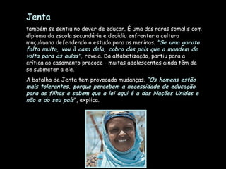 Jenta   também se sentiu no dever de educar. É uma das raras somalis com diploma da escola secundária e decidiu enfrentar a cultura muçulmana defendendo o estudo para as meninas.  "Se uma garota falta muito, vou à casa dela, cobro dos pais que a mandem de volta para as aulas",  revela. Da alfabetização, partiu para a crítica ao casamento precoce - muitas adolescentes ainda têm de se submeter a ele.  A batalha de Jenta tem provocado mudanças.  “Os homens estão mais tolerantes, porque percebem a necessidade de educação para as filhas e sabem que a lei aqui é a das Nações Unidas e não a do seu país ", explica.  