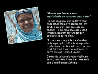 "Espero que levem a nova mentalidade ao voltarem para casa."   Ela não imaginava que desenvolveria essa consciência até abandonar, em 1991, o Burundi, com sua casa em chamas - o pai fora degolado e dois irmãos acabaram capturados por soldados de outra etnia.  Nos seis anos seguintes, enfrentou mais separações, além de uma perda: a mãe ficou doente e não resistiu, uma irmã foi conduzida para o Canadá, a outra para os Estados Unidos.  Jenta não conseguiu repatriação, se casou, teve dois filhos e foi mandada com a família para Kakuma.  