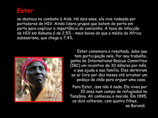 Ester   se destaca no combate à Aids. Há dois anos, ela vive rodeada por portadores de HIV. Ainda lidera grupos que batem de porta em porta para explicar a importância da camisinha. A taxa de infecção de HIV em Kakuma é de 2,5% - mais baixa do que a média da África subsaariana, que chega a 7,4%.  Ester comemora o resultado, sabe que tem participação nele. Por seu trabalho, ganha do International Rescue Committee (IRC) um incentivo de 30 dólares por mês, o que ajuda a sua família. Eles dormiram ao ar livre por dez meses até arrumar um pedaço de chão para erguer uma casa.  Para Ester, isso não é nada. Ela viveu por 30 anos num campo de refugiados na Tanzânia. Ali conheceu o marido. Em 1995, os dois voltaram, com quatro filhos,  ao Burundi.  