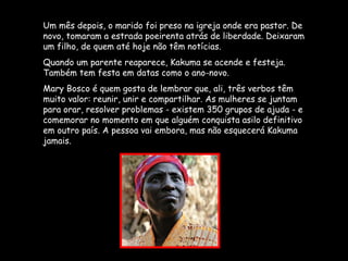 Um mês depois, o marido foi preso na igreja onde era pastor. De novo, tomaram a estrada poeirenta atrás de liberdade. Deixaram um filho, de quem até hoje não têm notícias.  Quando um parente reaparece, Kakuma se acende e festeja. Também tem festa em datas como o ano-novo.  Mary Bosco é quem gosta de lembrar que, ali, três verbos têm muito valor: reunir, unir e compartilhar. As mulheres se juntam para orar, resolver problemas - existem 350 grupos de ajuda - e comemorar no momento em que alguém conquista asilo definitivo em outro país. A pessoa vai embora, mas não esquecerá Kakuma jamais. 