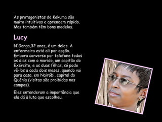 As protagonistas de Kakuma são muito intuitivas e aprendem rápido. Mas também têm bons modelos.  Lucy  N'Ganga,32 anos, é um deles. A enfermeira está ali por opção. Embora converse por telefone todos os dias com o marido, um capitão do Exército, e as duas filhas, só pode vê-los a cada dois meses, quando vai para casa, em Nairóbi, capital do Quênia (visitas são proibidas nos campos).  Eles entenderam a importância que ela dá à luta que escolheu.  