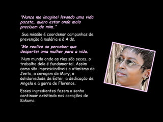 "Nunca me imaginei levando uma vida pacata, quero estar onde mais precisam de mim.“ Sua missão é coordenar campanhas de prevenção à malária e à Aids.  "Me realizo ao perceber que despertei uma mulher para a vida. Num mundo onde os rios são secos, o trabalho dela é fundamental. Assim como são imprescindíveis o otimismo de Jenta, a coragem de Mary, a solidariedade de Ester, a dedicação de Angela e a garra de Florence.  Esses ingredientes fazem o sonho continuar existindo nos corações de Kakuma. 