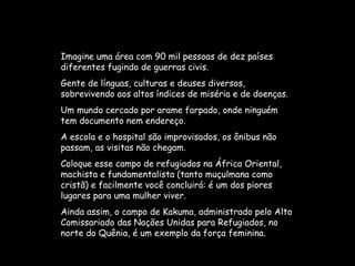 Imagine uma área com 90 mil pessoas de dez países diferentes fugindo de guerras civis.  Gente de línguas, culturas e deuses diversos, sobrevivendo aos altos índices de miséria e de doenças.  Um mundo cercado por arame farpado, onde ninguém tem documento nem endereço.  A escola e o hospital são improvisados, os ônibus não passam, as visitas não chegam.  Coloque esse campo de refugiados na África Oriental, machista e fundamentalista (tanto muçulmana como cristã) e facilmente você concluirá: é um dos piores lugares para uma mulher viver.  Ainda assim, o campo de Kakuma, administrado pelo Alto Comissariado das Nações Unidas para Refugiados, no norte do Quênia, é um exemplo da força feminina.  