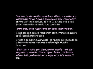 "Mesmo tendo perdido maridos e filhos, as mulheres encontram força física e psicológica para recomeçar",  afirma Caroline Cherwon, da Film Aid, ONG que exibe filmes num telão instalado num caminhão.  "Sem elas, esse lugar seria um caos incontrolável."   A rapidez com que se recuperam dos horrores da guerra está ligada à maternidade.  A tese é de Salome Munyendo, do Núcleo de Eqüidade de Gênero e Direitos Humanos da Fundação Mundial Luterana.  "Elas dão a volta por cima porque alguém tem que preparar a comida, buscar água, lenha, cuidar dos filhos. Não podem sentar e esperar o luto passar",   diz.   