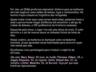 Por isso, as ONGs preferem emprestar dinheiro para as mulheres abrirem negócios como salões de beleza, lojas e restaurantes. Há muitos traços comuns na trajetória das refugiadas.  Quase todas viram suas casas serem destruídas, passaram fome e sede e percorreram longas distâncias até encontrar o abrigo da cidade de Kakuma, a 100 quilômetros da fronteira sudanesa. Esquecido pela chuva, o lugar vive sob uma névoa de areia. O calor derrete e o sol de inverno doura os telhados feitos de latas de óleo.  Nesse cenário, as mulheres se destacam como verdadeiras heroínas, já que aprendem novas habilidades para socorrer quem tem menos que elas.  Escolhemos cinco personagens para traduzir o espírito da africana.  São elas:  Mary Bosco , 50 anos, do Sudão;  Florence Odwar , 38, e  Angela Khassons , 40, de Uganda;  Jenta Ahmed Gas , 32, da Somália; e  Ester Maiaribu , 46, do Burundi. Veja por que suas histórias impressionam. 