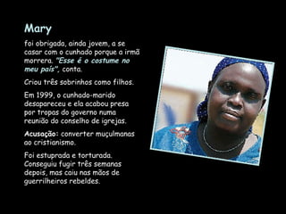 Mary   foi obrigada, ainda jovem, a se casar com o cunhado porque a irmã morrera.  "Esse é o costume no meu país",  conta.  Criou três sobrinhos como filhos.  Em 1999, o cunhado-marido desapareceu e ela acabou presa por tropas do governo numa reunião do conselho de igrejas.  Acusação:  converter muçulmanas ao cristianismo.  Foi estuprada e torturada. Conseguiu fugir três semanas depois, mas caiu nas mãos de guerrilheiros rebeldes. 