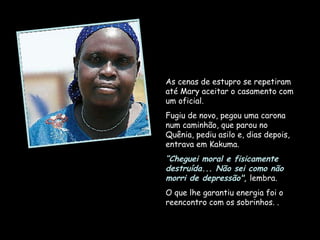 As cenas de estupro se repetiram até Mary aceitar o casamento com um oficial.  Fugiu de novo, pegou uma carona num caminhão, que parou no Quênia, pediu asilo e, dias depois, entrava em Kakuma.  “ Cheguei moral e fisicamente destruída... Não sei como não morri de depressão",  lembra.  O que lhe garantiu energia foi o reencontro com os sobrinhos. . 