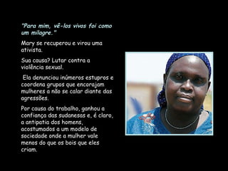"Para mim, vê-los vivos foi como um milagre."   Mary se recuperou e virou uma ativista.  Sua causa? Lutar contra a violência sexual. Ela denunciou inúmeros estupros e coordena grupos que encorajam mulheres a não se calar diante das agressões.  Por causa do trabalho, ganhou a confiança das sudanesas e, é claro, a antipatia dos homens, acostumados a um modelo de sociedade onde a mulher vale menos do que os bois que eles criam. 