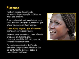 Florence   também chegou de caminhão, escapando da perseguição política, no início dos anos 90.  Cruzou a fronteira deixando tudo para trás, inclusive uma filha e o marido, que lutava na guerra civil em Uganda.  "Ouvi dizer, depois, que ele morreu",  conta com certa passividade.  Por nove anos perambulou como nômade até parar em Kakuma, onde reencontrou a filha. Há três anos, se tornou líder comunitária.  Foi assim: um ministro de Estado visitava o campo quando Florence fez um contundente discurso sobre a condição das mulheres.  