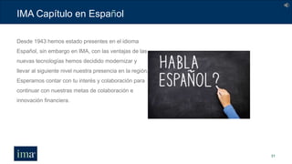 IMA Capítulo en Español
31
Desde 1943 hemos estado presentes en el idioma
Español, sin embargo en IMA, con las ventajas de las
nuevas tecnologías hemos decidido modernizar y
llevar al siguiente nivel nuestra presencia en la región.
Esperamos contar con tu interés y colaboración para
continuar con nuestras metas de colaboración e
innovación financiera.
 