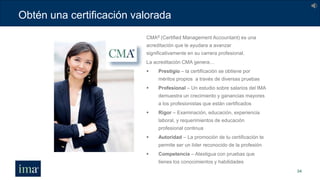 Obtén una certificación valorada
34
CMA® (Certified Management Accountant) es una
acreditación que le ayudara a avanzar
significativamente en su carrera profesional.
La acreditación CMA genera…
 Prestigio – la certificación se obtiene por
méritos propios a través de diversas pruebas
 Profesional – Un estudio sobre salarios del IMA
demuestra un crecimiento y ganancias mayores
a los profesionistas que están certificados
 Rigor – Examinación, educación, experiencia
laboral, y requerimientos de educación
profesional continua
 Autoridad – La promoción de tu certificación te
permite ser un líder reconocido de la profesión
 Competencia – Atestigua con pruebas que
tienes los conocimientos y habilidades
 